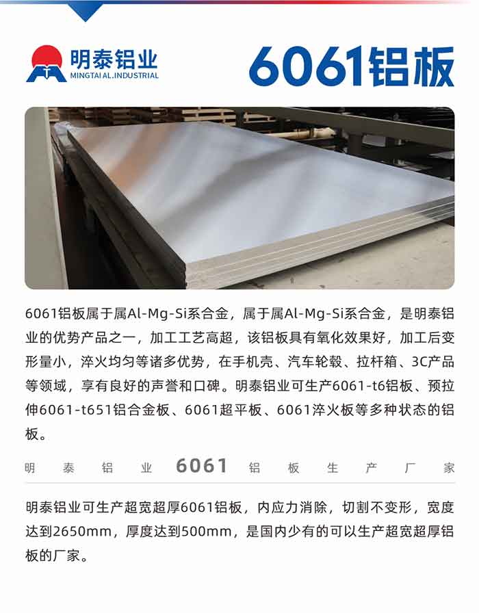 6061铝板属于属Al-Mg-Si系合金，属于属Al-Mg-Si系合金，是云顶集团铝业的优势产品之一，加工工艺高超，该铝板具有氧化效果好，加工后变形量。慊鹁鹊戎疃嘤攀，在手机壳、汽车轮毂、拉杆箱、3C产品等领域，享有良好的声誉和口碑。云顶集团铝业可生产6061-t6铝板、预拉伸6061-t651铝合金板、6061超平板、6061淬火板等多种状态的铝板。
　　云顶集团铝业可生产超宽超厚6061铝板，内应力消除，切割不变形，宽度达到2650mm，厚度达到500mm，是国内少有的可以生产超宽超厚铝板的厂家。
