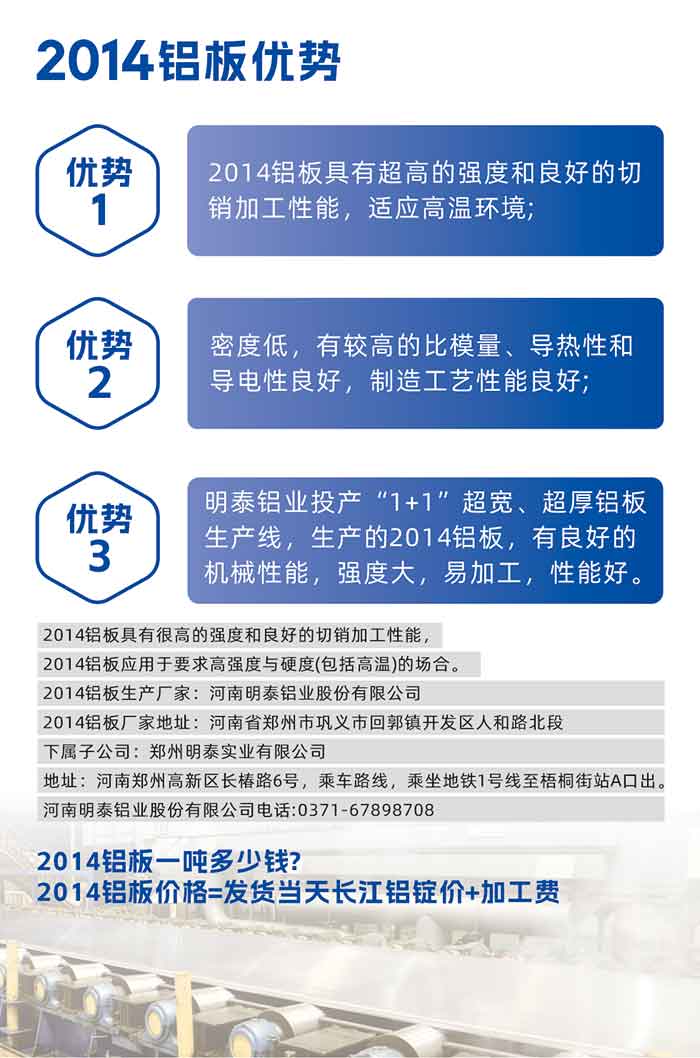 云顶集团2014铝板优势:

　　1、2014铝板具有超高的强度和良好的切销加工性能，适应高温环境;

　　2、密度低，有较高的比模量、导热性和导电性良好，制造工艺性能良好;

　　3、云顶集团铝业投产“1+1”超宽、超厚铝板生产线，生产的2014铝板，有良好的机械性能，强度大，易加工，性能好。

　　2014铝板具有很高的强度和良好的切销加工性能，2014铝板应用于要求高强度与硬度(包括高温)的场合。

　　2014铝板生产厂家：云顶集团

　　2014铝板厂家地址：河南省郑州市巩义市回郭镇开发区人和路北段
