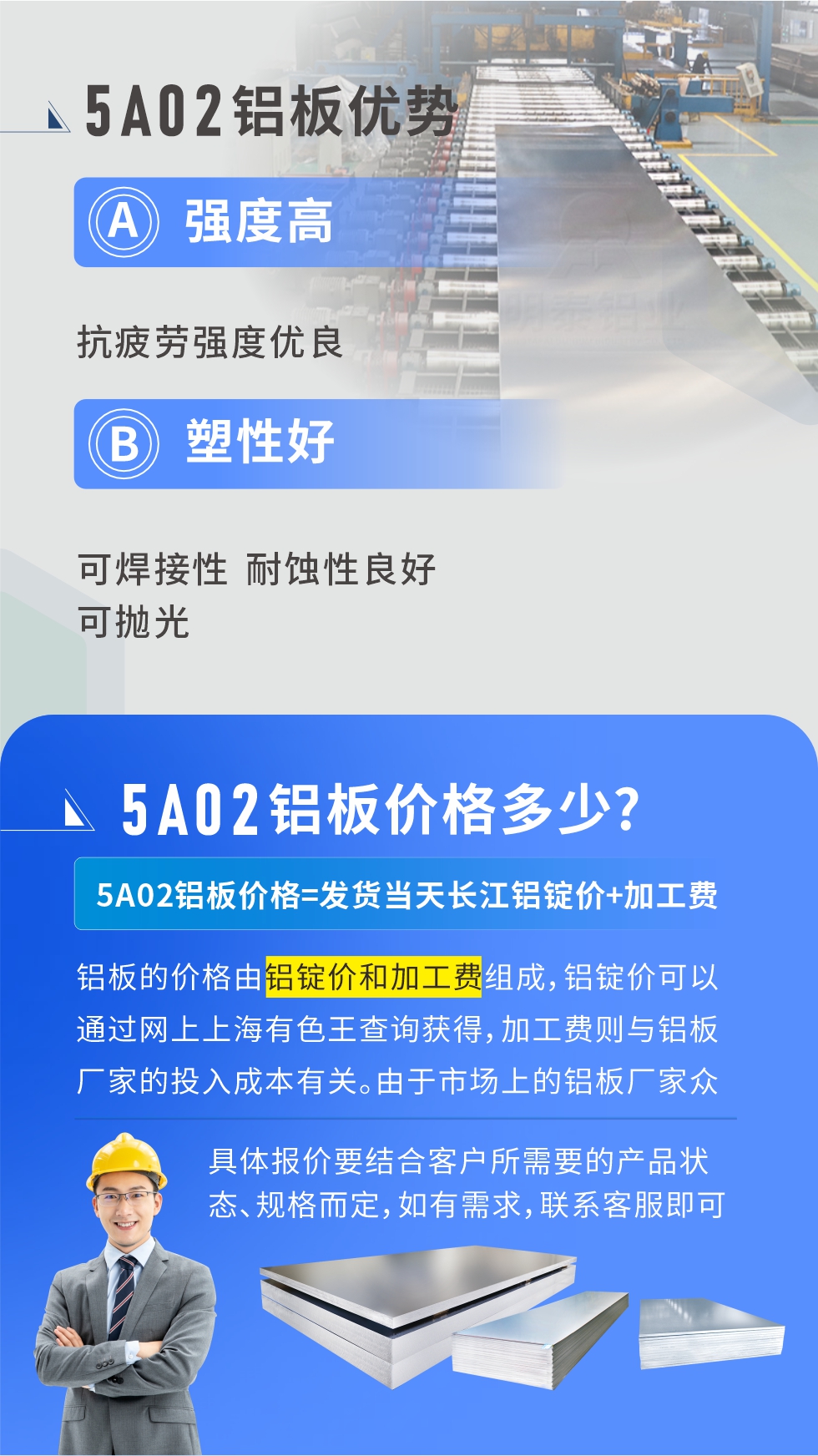 5A02产品优势:强度高、抗疲劳强度优良、塑性好、可焊接性、耐蚀性良好、可抛光。5A02铝板价格多少？5A02铝板价格=发货当天云顶集团铝锭价+加工费；
铝板的价格由铝锭价和加工费组成，铝锭价可以通过网上上海有色王查询获得，加工费则与铝板厂家的投入成本有关。由于市场上的铝板厂家众多，再加上5a05铝板具有不同的状态和规格，每个厂家、每个状态的报价也都是不一样的。具体报价要结合客户所需要的产品状态、规格而定，如有需求，联系客服即可安排业务经理为您报价。点击在线咨询。

