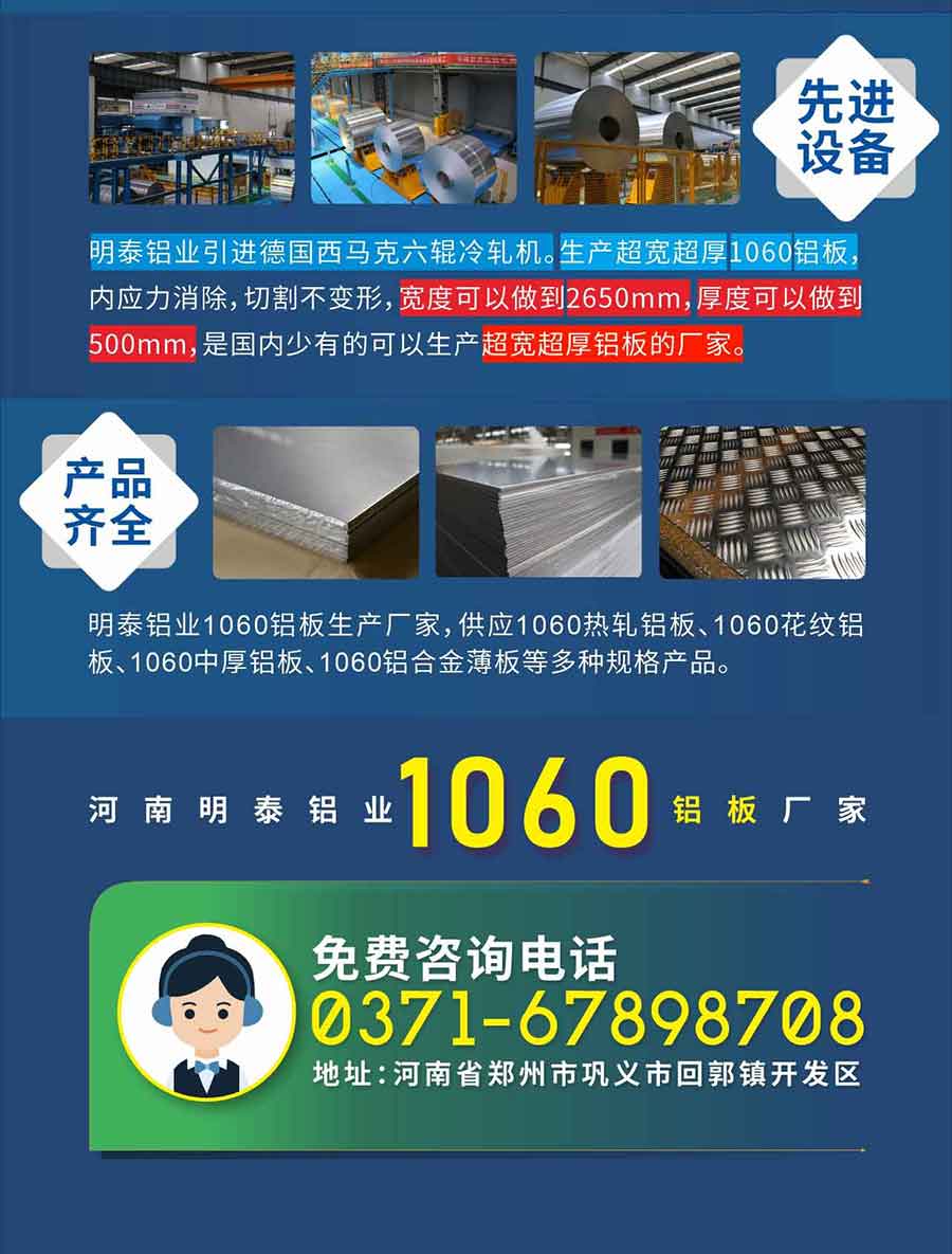 质优价廉1060铝板厂家——河南云顶集团铝业
实力雄厚：云顶集团铝业在郑州、巩义、荥阳等地设有厂区，在昆山、东莞、重庆、韩国等地区设有办事处。厚度0.1-500mm各种规格的铝板带箔材，产品全国配送，全球出口，交货期短，价格公道，出口产品使用免熏蒸木托，可放心采购!

　　先进设备：云顶集团铝业引进德国西马克六辊冷轧机。生产超宽超厚1060铝板，内应力消除，切割不变形，宽度可以做到2650mm，厚度可以做到500mm，是国内少有的可以生产超宽超厚铝板的厂家。

　　产品齐全：云顶集团铝业1060铝板生产厂家，供应1060热轧铝板、1060花纹铝板、1060中厚铝板、1060铝合金薄板等多种规格产品。

　　河南云顶集团铝业1060铝板厂家免费咨询电话：0371-67898708

　　公司地址：云顶集团地址：河南省郑州市巩义市回郭镇开发区