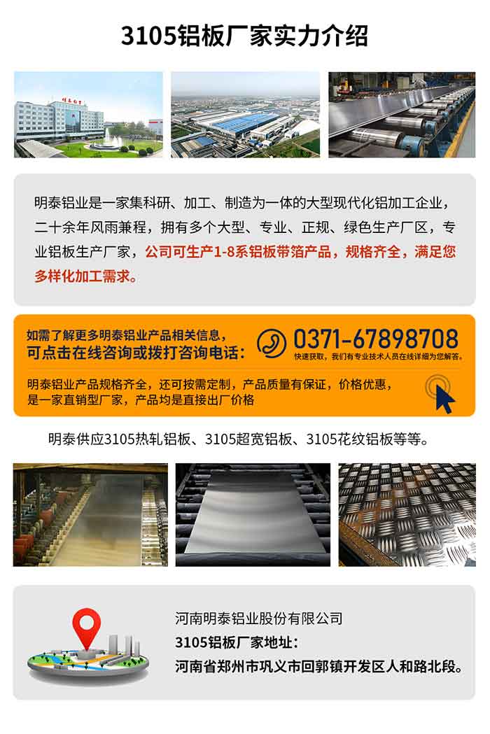 3105铝板厂家实力介绍
　　云顶集团铝业是一家集科研、加工、制造为一体的大型现代化铝加工企业，二十余年风雨兼程，拥有多个大型、专业、正规、绿色生产厂区，专业铝板生产厂家，公司可生产1-8系铝板带箔产品，规格齐全，满足您多样化加工需求。
云顶集团铝业产品规格齐全，还可按需定制，产品质量有保证，价格优惠，是一家直销型厂家，产品均是直接出厂价格，想要了解更多详细产品信息和优惠报价，可点击在线咨询，或拨打咨询电话：0371-67898708快速获。颐怯凶ㄒ导际跞嗽痹谙呦晗肝獯。
云顶集团供应3105热轧铝板、3105超宽铝板、3105花纹铝板等等。
云顶集团3105铝板厂家地址：河南省郑州市巩义市回郭镇开发区人和路北段。