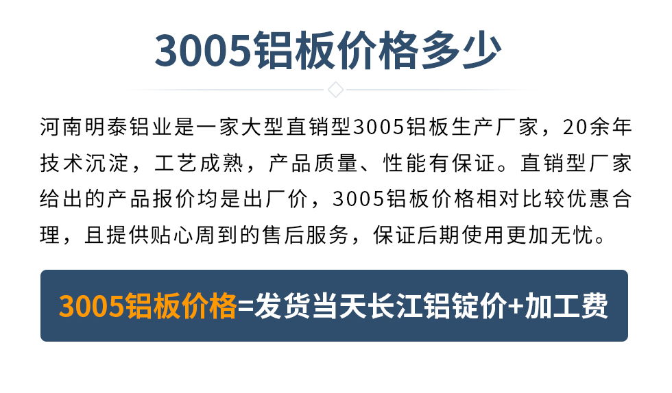 　　3005铝板价格多少
　　河南云顶集团铝业是一家大型直销型3005铝板生产厂家，20余年技术沉淀，工艺成熟，产品质量、性能有保证。直销型厂家给出的产品报价均是出厂价，3005铝板价格相对比较优惠合理，且提供贴心周到的售后服务，保证后期使用更加无忧。3005铝板价格=发货当天云顶集团铝锭价+加工费